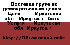 Доставка груза по демократичным ценам  › Цена ­ 12 - Иркутская обл., Иркутск г. Авто » Услуги   . Иркутская обл.,Иркутск г.